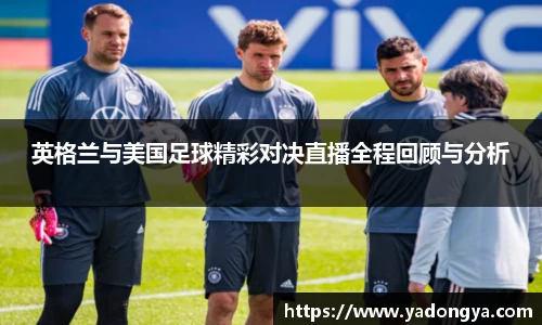 英格兰与美国足球精彩对决直播全程回顾与分析
